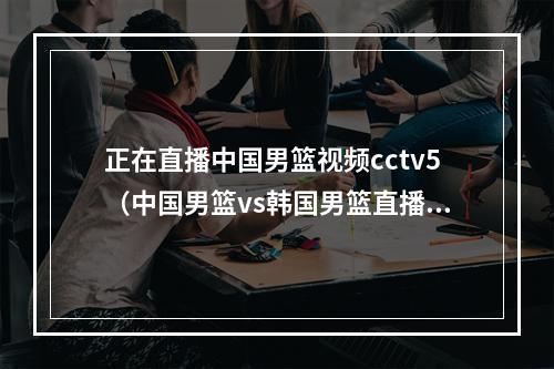 正在直播中国男篮视频cctv5（中国男篮vs韩国男篮直播哪里能看附央视5套篮球直播时间表）