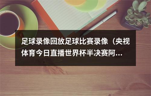 足球录像回放足球比赛录像（央视体育今日直播世界杯半决赛阿根廷克罗地亚 ）