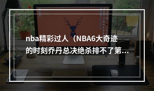 nba精彩过人（NBA6大奇迹的时刻乔丹总决绝杀排不了第一只因这一人太过逆天）