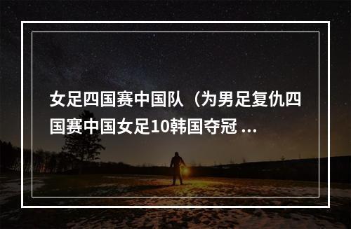 女足四国赛中国队（为男足复仇四国赛中国女足10韩国夺冠 王霜助攻古雅沙制胜球）