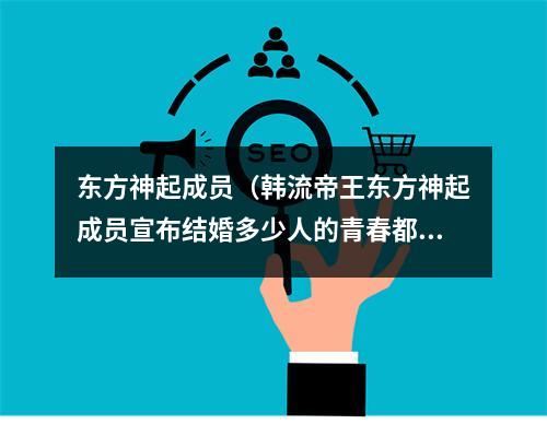 东方神起成员（韩流帝王东方神起成员宣布结婚多少人的青春都有他）