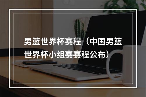 男篮世界杯赛程（中国男篮世界杯小组赛赛程公布）