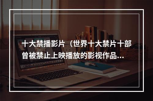 十大禁播影片（世界十大禁片十部曾被禁止上映播放的影视作品）