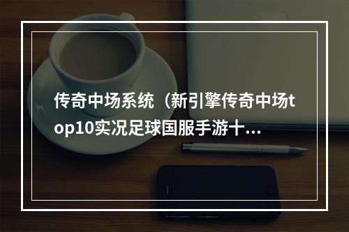 传奇中场系统（新引擎传奇中场top10实况足球国服手游十大中场盘点）