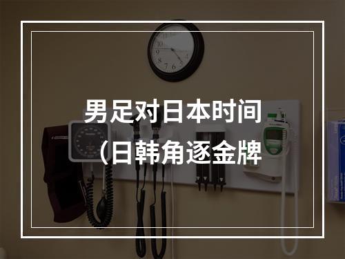 男足对日本时间（日韩角逐金牌