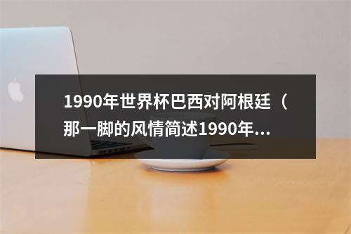 1990年世界杯巴西对阿根廷（那一脚的风情简述1990年世界杯阿根廷巴西之战）