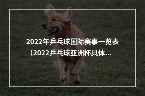 2022年乒乓球国际赛事一览表（2022乒乓球亚洲杯具体赛程11月17日正式开打）