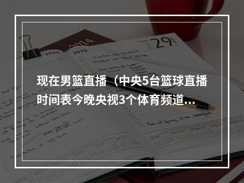 现在男篮直播（中央5台篮球直播时间表今晚央视3个体育频道并没有中国男篮直播）