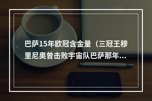 巴萨15年欧冠含金量（三冠王穆里尼奥曾击败宇宙队巴萨那年的欧冠）