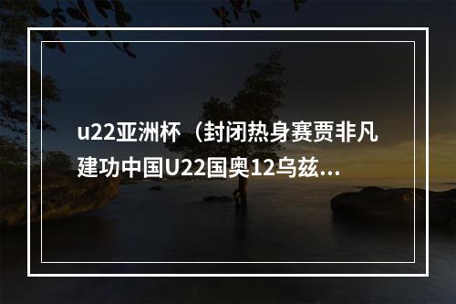 u22亚洲杯（封闭热身赛贾非凡建功中国U22国奥12乌兹别克遭对手双杀）