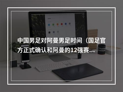 中国男足对阿曼男足时间（国足官方正式确认和阿曼的12强赛11月11日23点开球）