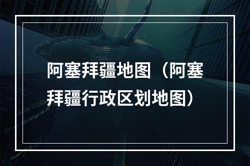 阿塞拜疆地图（阿塞拜疆行政区划地图）