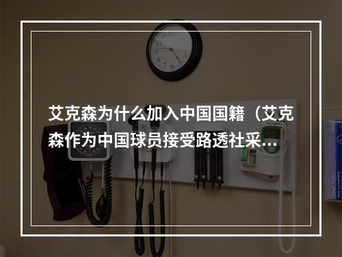 艾克森为什么加入中国国籍（艾克森作为中国球员接受路透社采访谈及转国籍原因）