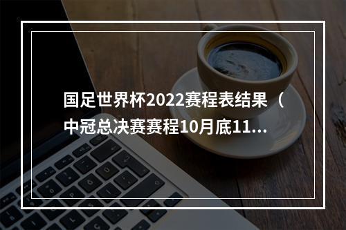 国足世界杯2022赛程表结果（中冠总决赛赛程10月底11月中旬小组赛）