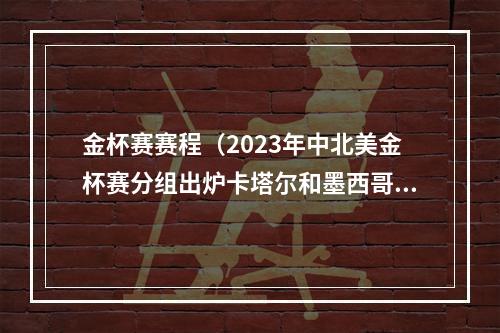 金杯赛赛程（2023年中北美金杯赛分组出炉卡塔尔和墨西哥同组）
