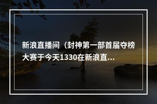 新浪直播间（封神第一部首届夺榜大赛于今天1330在新浪直播间等你来投票）
