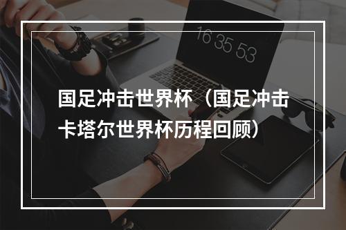 国足冲击世界杯（国足冲击卡塔尔世界杯历程回顾）