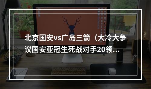 北京国安vs广岛三箭（大冷大争议国安亚冠生死战对手20领先遭翻盘）