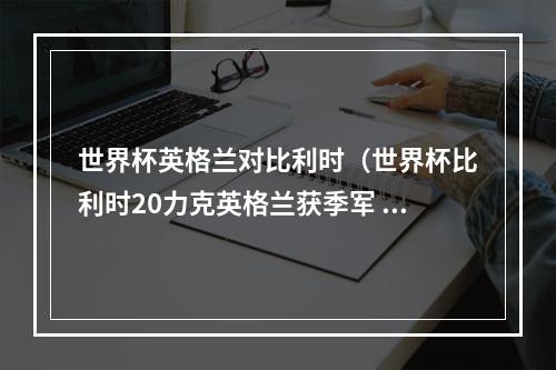 世界杯英格兰对比利时（世界杯比利时20力克英格兰获季军 创最佳战绩 默尼耶阿扎尔建功）
