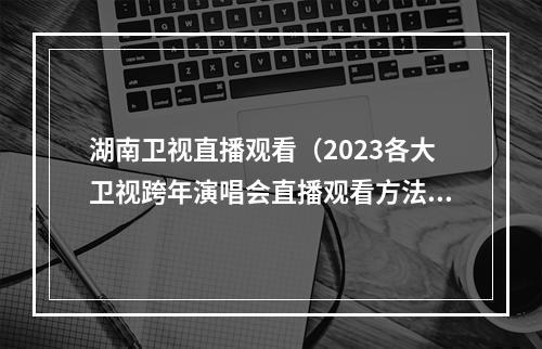 湖南卫视直播观看（2023各大卫视跨年演唱会直播观看方法分享大屏看跨年演唱会超赞）