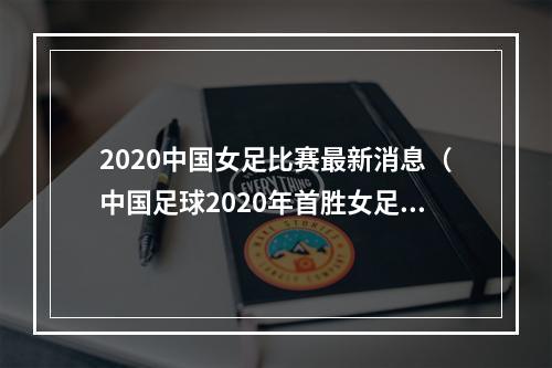2020中国女足比赛最新消息（中国足球2020年首胜女足61狂胜延续不败纪录）