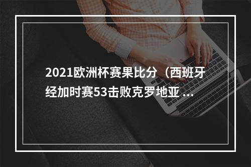 2021欧洲杯赛果比分（西班牙经加时赛53击败克罗地亚 晋级本届欧洲杯八强）