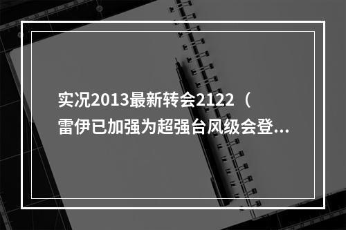 实况2013最新转会2122（雷伊已加强为超强台风级会登陆吗最新消息来了）