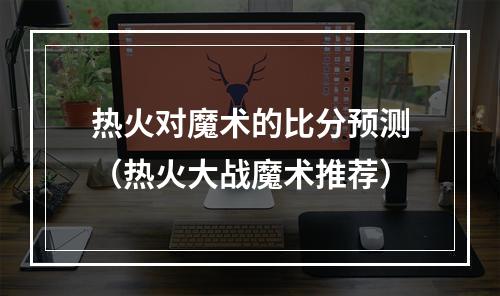 热火对魔术的比分预测（热火大战魔术推荐）