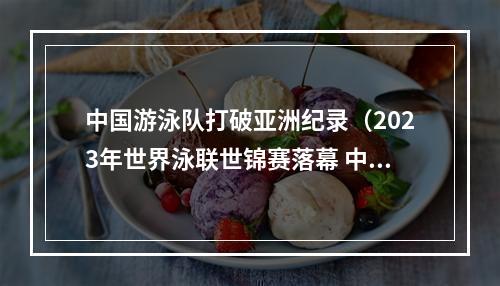 中国游泳队打破亚洲纪录（2023年世界泳联世锦赛落幕 中国队夺得20枚金牌排名第一）