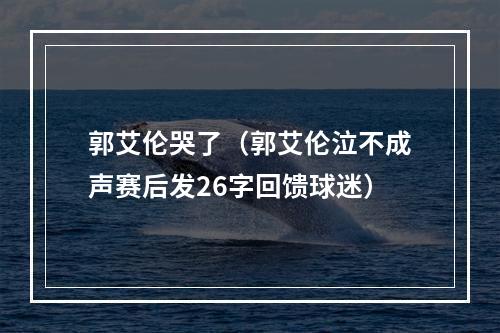 郭艾伦哭了（郭艾伦泣不成声赛后发26字回馈球迷）