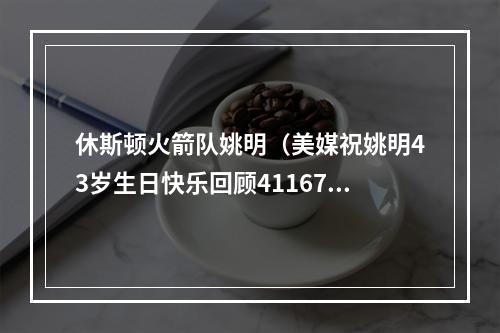 休斯顿火箭队姚明（美媒祝姚明43岁生日快乐回顾41167代表作 17岁与乔丹同场打球）