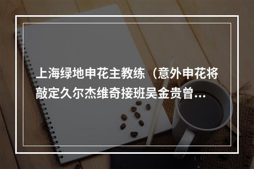 上海绿地申花主教练（意外申花将敲定久尔杰维奇接班吴金贵曾是中国男足亚运队主帅）