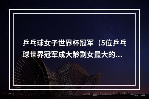 乒乓球女子世界杯冠军（5位乒乓球世界冠军成大龄剩女最大的40岁）