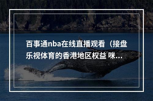 百事通nba在线直播观看（接盘乐视体育的香港地区权益 咪咕和NBA达成合作）