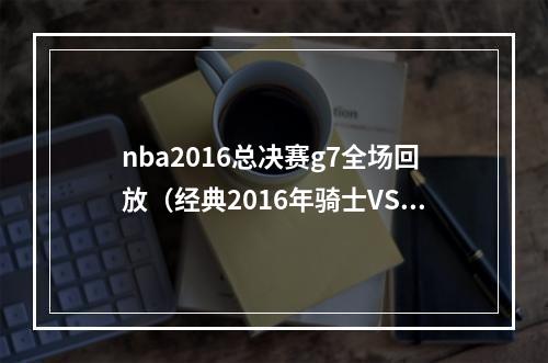 nba2016总决赛g7全场回放（经典2016年骑士VS勇士G7 欧文杀死比赛 詹姆斯跪地痛哭含录像）