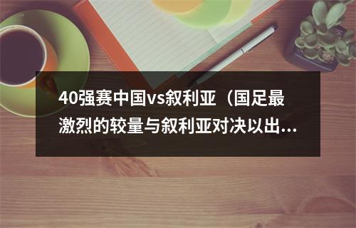40强赛中国vs叙利亚（国足最激烈的较量与叙利亚对决以出色表现令对手心服口服）