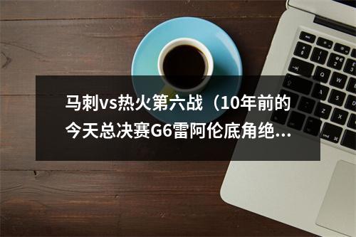 马刺vs热火第六战（10年前的今天总决赛G6雷阿伦底角绝平三分 助热火加时力克马刺）