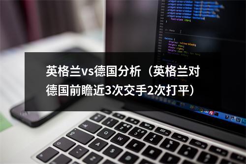 英格兰vs德国分析（英格兰对德国前瞻近3次交手2次打平）