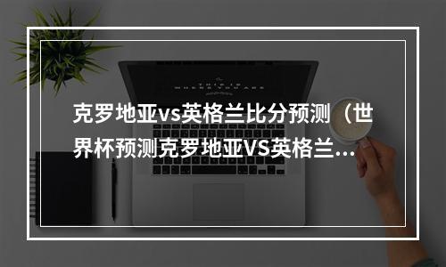 克罗地亚vs英格兰比分预测（世界杯预测克罗地亚VS英格兰）