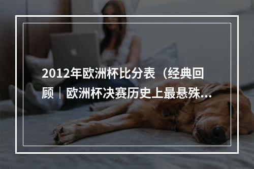 2012年欧洲杯比分表（经典回顾｜欧洲杯决赛历史上最悬殊的比分）