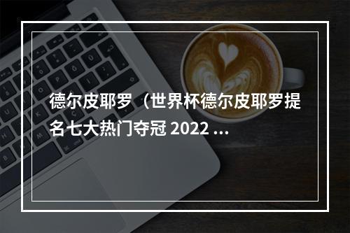 德尔皮耶罗（世界杯德尔皮耶罗提名七大热门夺冠 2022 年世界杯）