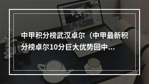 中甲积分榜武汉卓尔（中甲最新积分榜卓尔10分巨大优势回中超保级竞争依然激烈）