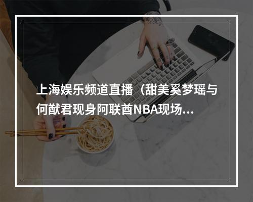 上海娱乐频道直播（甜美奚梦瑶与何猷君现身阿联酋NBA现场甜蜜暴击）
