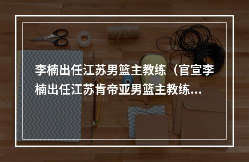 李楠出任江苏男篮主教练（官宣李楠出任江苏肯帝亚男篮主教练）