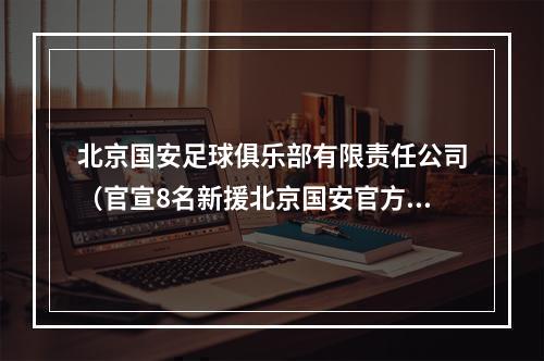 北京国安足球俱乐部有限责任公司（官宣8名新援北京国安官方李磊杨立瑜方昊韩佳奇加盟）