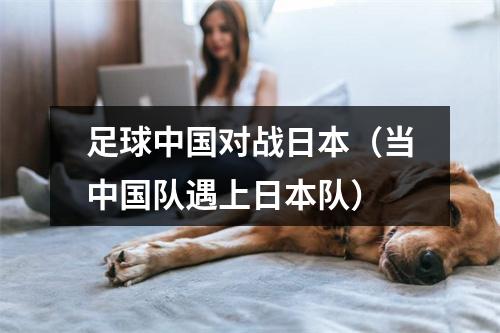 足球中国对战日本（当中国队遇上日本队）