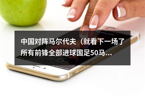 中国对阵马尔代夫（就看下一场了所有前锋全部进球国足50马尔代夫）
