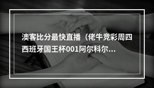 澳客比分最快直播（佬牛竞彩周四西班牙国王杯001阿尔科尔孔022奥萨苏纳2串1）