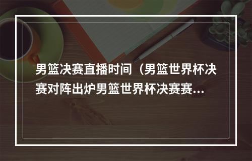 男篮决赛直播时间（男篮世界杯决赛对阵出炉男篮世界杯决赛赛程时间表附央视直播）