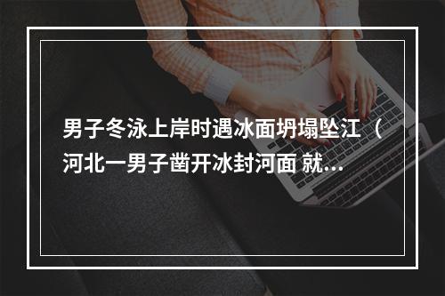 男子冬泳上岸时遇冰面坍塌坠江（河北一男子凿开冰封河面 就跳了下去 迷失方向不幸身亡）